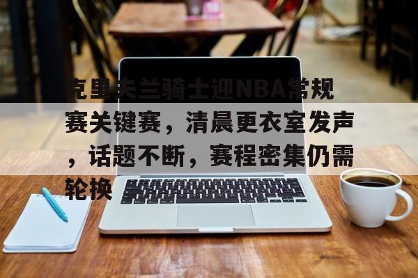 kaiyun-包含克里夫兰骑士迎NBA常规赛关键赛,清晨更衣室发声,话题不断,赛程密集仍需轮换的词条