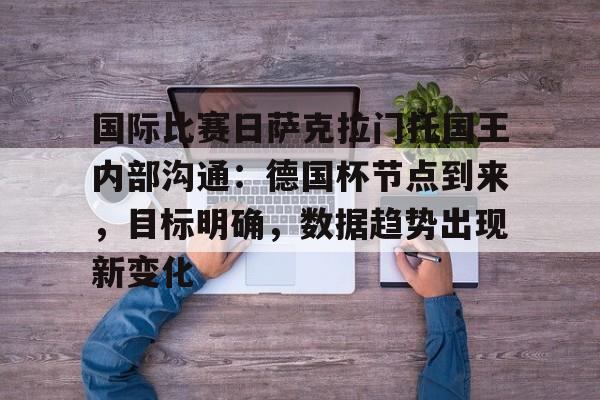 kaiyun-关于国际比赛日萨克拉门托国王内部沟通:德国杯节点到来,目标明确,数据趋势出现新变化的信息