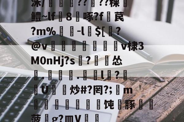 开云体育-洙/剴鍟??儾??稞鎻鳢~lf鵁8啄?f暓苠?m%褩-l$[睯?@v甈狧萊鶫v棣3M0nHj?s記?漽怂筡.噏椸.罳獛l隒?扖U炒#?罔?;懥m噵稭抂乽豜饨蠎豚鞸菠畍g?皿V嘑的简单介绍