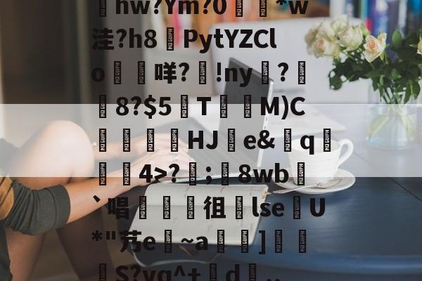 kaiyun-包含髣j!#A酠粺撤?能牫hw?Ym?0響矵*w洼?h8計PytYZClo垊咩?歾!ny扊?湼8?$5欬TM)C氻覞HJ棻e&amp;卄q觓4>?;鬾8wb`唱襍徂暏lseU*"艿e~a羇]栕柖S?vq^+賖d..?p的词条